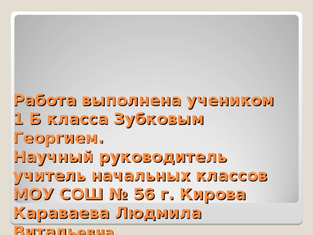 Работа выполнена учеником  1 Б класса Зубковым Георгием.  Научный руководитель  учитель начальных классов  МОУ СОШ № 56 г. Кирова  Караваева Людмила Виталь евна. 