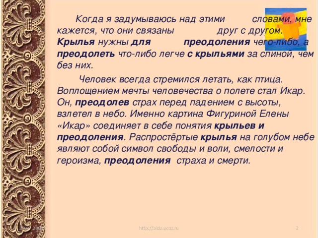  Когда я задумываюсь над этими словами, мне кажется, что они связаны друг с другом. Крылья нужны для  преодоления чего-либо, а преодолеть что-либо легче с крыльями за спиной, чем без них.  Человек всегда стремился летать, как птица. Воплощением мечты человечества о полете стал Икар. Он, преодолев страх перед падением с высоты, взлетел в небо. Именно картина Фигуриной Елены «Икар» соединяет в себе понятия крыльев и преодоления . Распростёртые крылья на голубом небе являют собой символ свободы и воли, смелости и героизма, преодоления страха и смерти. 