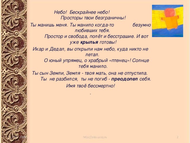  Небо! Бескрайнее небо! Просторы твои безграничны! Ты манишь меня. Ты манило когда-то безумно любивших тебя.    Простор и свобода, полёт и бесстрашие. И вот уже крылья готовы! Икар и Дедал, вы открыли нам небо, куда никто не летал.   О юный упрямец, о храбрый «птенец»! Солнце тебя манило. Ты сын Земли, Земля - твоя мать, она не отпустила.    Ты  не разбился,  ты не погиб - преодолел себя. Имя твоё бессмертно! . 