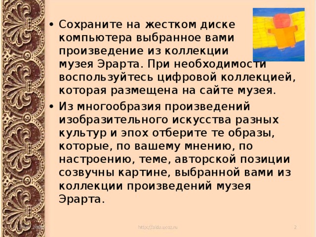 Сохраните на жестком диске компьютера выбранное вами произведение из коллекции музея Эрарта. При необходимости воспользуйтесь цифровой коллекцией, которая размещена на сайте музея. Из многообразия произведений изобразительного искусства разных культур и эпох отберите те образы, которые, по вашему мнению, по настроению, теме, авторской позиции созвучны картине, выбранной вами из коллекции произведений музея Эрарта. 