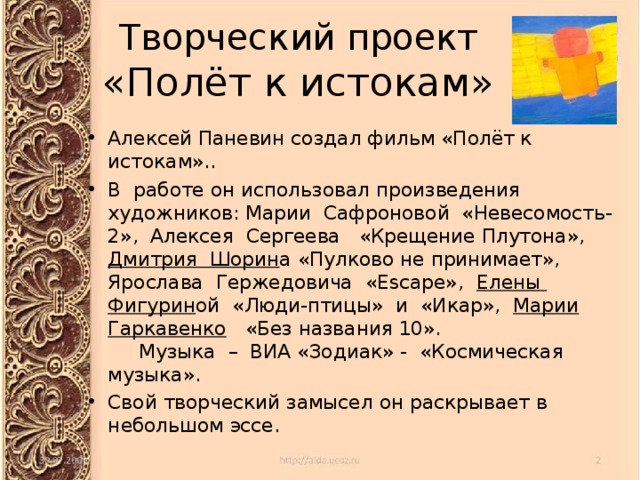 Творческий проект  «Полёт к истокам» Алексей Паневин создал фильм «Полёт к истокам».. В работе он использовал произведения художников: Марии Сафроновой «Невесомость-2», Алексея Сергеева «Крещение Плутона», Дмитрия Шорин а «Пулково не принимает», Ярослава Гержедовича «Escape», Елены Фигурин ой «Люди-птицы» и «Икар», Марии Гаркавенко «Без названия 10».  Музыка – ВИА «Зодиак» - «Космическая музыка». Свой творческий замысел он раскрывает в небольшом эссе. 