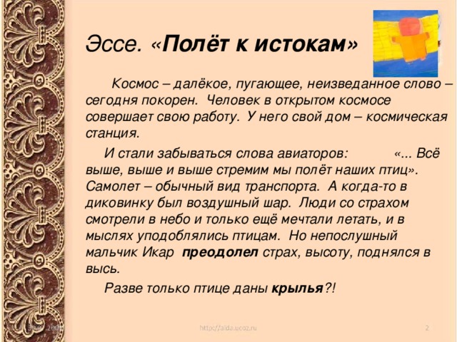 Эссе. « Полёт к истокам»  Космос – далёкое, пугающее, неизведанное слово – сегодня покорен. Человек в открытом космосе совершает свою работу. У него свой дом – космическая станция.  И стали забываться слова авиаторов: «... Всё выше, выше и выше стремим мы полёт наших птиц». Самолет – обычный вид транспорта. А когда-то в диковинку был воздушный шар. Люди со страхом смотрели в небо и только ещё мечтали летать, и в мыслях уподоблялись птицам. Но непослушный мальчик Икар преодолел страх, высоту, поднялся в высь.  Разве только птице даны крылья ?! 