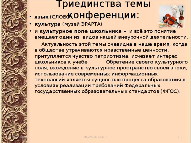Триединства темы конференции: язык (СЛОВО), культура (музей ЭРАРТА) и культурное поле школьника – и всё это понятие вмещает один из видов нашей внеурочной деятельности.  Актуальность этой темы очевидна в наше время, когда в обществе утрачиваются нравственные ценности, притупляется чувство патриотизма, исчезает интерес школьников к учебе. Обретение своего культурного поля, вхождение в культурное пространство своей эпохи, использование современных информационных технологий является сущностью процесса образования в условиях реализации требований Федеральных государственных образовательных стандартов (ФГОС). 