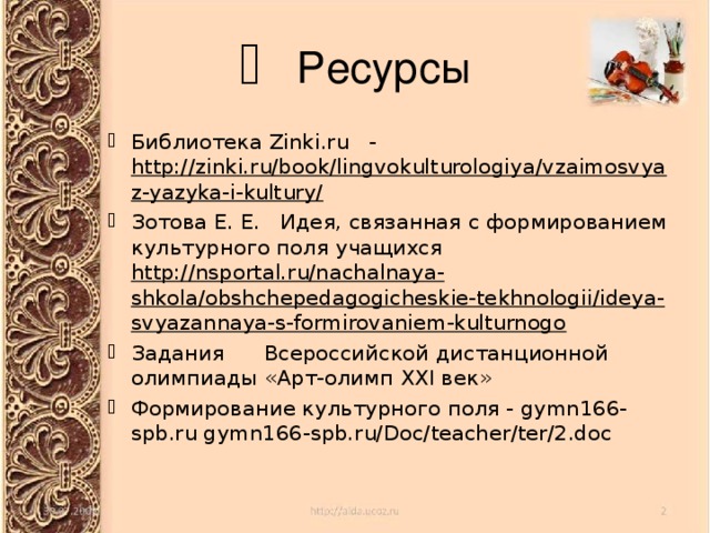  Ресурсы Библиотека Zinki.ru - http://zinki.ru/book/lingvokulturologiya/vzaimosvyaz-yazyka-i-kultury/ Зотова Е. Е. Идея, связанная с формированием культурного поля учащихся http://nsportal.ru/nachalnaya-shkola/obshchepedagogicheskie-tekhnologii/ideya-svyazannaya-s-formirovaniem-kulturnogo  Задания Всероссийской дистанционной олимпиады «Арт-олимп XXI век» Формирование культурного поля - gymn166-spb.ru gymn166-spb.ru/Doc/teacher/ter/2.doc‎  