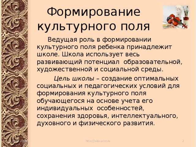 Формирование  культурного поля  Ведущая роль в формировании культурного поля ребенка принадлежит школе. Школа использует весь развивающий потенциал образовательной, художественной и социальной среды.   Цель школы – создание оптимальных социальных и педагогических условий для формирования культурного поля обучающегося на основе учета его индивидуальных особенностей, сохранения здоровья, интеллектуального, духовного и физического развития. 