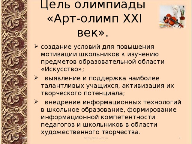 Цель олимпиады  «Арт-олимп XXI век». создание условий для повышения мотивации школьников к изучению предметов образовательной области «Искусство»;  выявление и поддержка наиболее талантливых учащихся, активизация их творческого потенциала;  внедрение информационных технологий в школьное образование, формирование информационной компетентности педагогов и школьников в области художественного творчества.  
