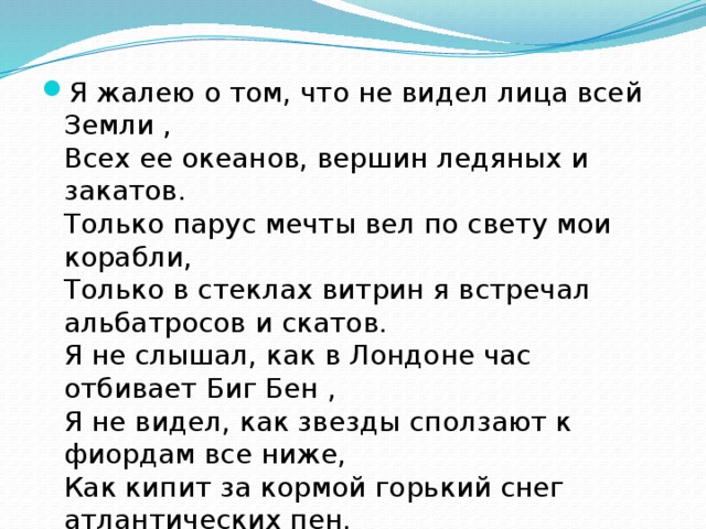 Я жалею о том, что не видел лица всей Земли ,   Всех ее океанов, вершин ледяных и закатов.   Только парус мечты вел по свету мои корабли,   Только в стеклах витрин я встречал альбатросов и скатов.   Я не слышал, как в Лондоне час отбивает Биг Бен ,   Я не видел, как звезды сползают к фиордам все ниже,   Как кипит за кормой горький снег атлантических пен,   И в начале весны голубеют фиалки в Париже. Р.Рождественский 