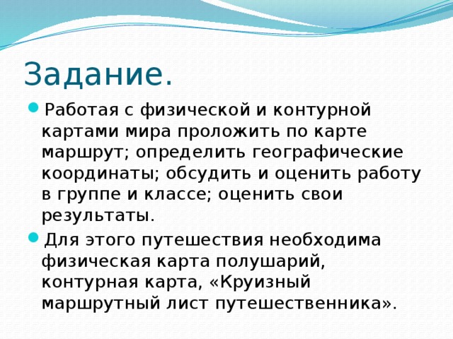 Задание. Работая с физической и контурной картами мира проложить по карте маршрут; определить географические координаты; обсудить и оценить работу в группе и классе; оценить свои результаты . Для этого путешествия необходима физическая карта полушарий, контурная карта, «Круизный маршрутный лист путешественника». 