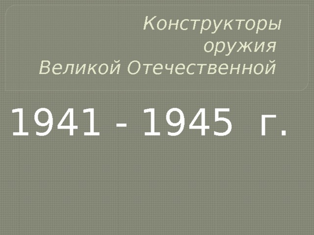  Конструкторы  оружия  Великой Отечественной    1941 - 1945 г. 