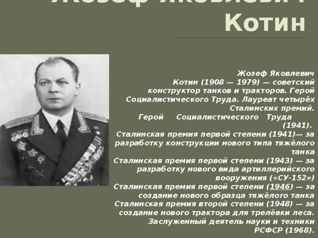 Жозеф Яковлевич Котин Жозеф Яковлевич Котин (1908 — 1979) — советский конструктор танков и тракторов. Герой Социалистического Труда. Лауреат четырёх Сталинских премий.  Герой Социалистического Труда (1941).  Сталинская премия первой степени (1941)— за разработку конструкции нового типа тяжёлого танка  Сталинская премия первой степени (1943) — за разработку нового вида артиллерийского вооружения («СУ-152»)  Сталинская премия первой степени ( 1946 ) — за создание нового образца тяжёлого танка  Сталинская премия второй степени (1948) — за создание нового трактора для трелёвки леса.  Заслуженный деятель науки и техники РСФСР (1968). 