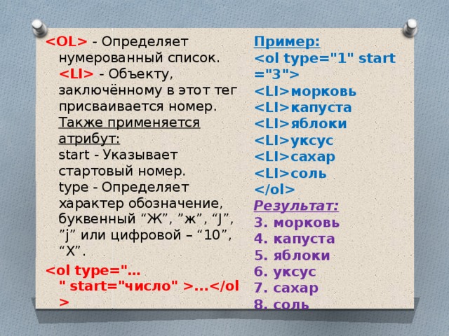 Пример:       морковь   капуста   яблоки   уксус   сахар   соль     - Определяет нумерованный список.    - Объекту, заключённому в этот тег присваивается номер.   Также применяется атрибут:    start - Указывает стартовый номер.   type - Определяет характер обозначение, буквенный “Ж”, ”ж”, “J”, ”j” или цифровой – “10”, “Х”. Результат: ... 3. морковь  4. капуста 5. яблоки 6. уксус 7. сахар 8. соль 