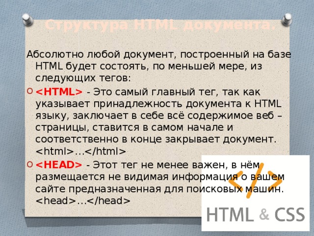 Структура HTML документа.   Абсолютно любой документ, построенный на базе HTML будет состоять, по меньшей мере, из следующих тегов:  - Это самый главный тег, так как указывает принадлежность документа к HTML языку, заключает в себе всё содержимое веб – страницы, ставится в самом начале и соответственно в конце закрывает документ.   …  - Этот тег не менее важен, в нём размещается не видимая информация о вашем сайте предназначенная для поисковых машин.   … 