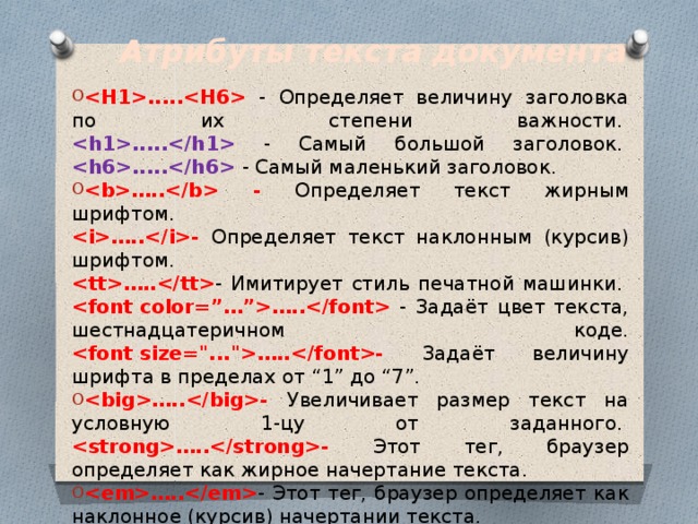 Атрибуты текста документа ..... - Определяет величину заголовка по их степени важности.   ..... - Самый большой заголовок.   ..... - Самый маленький заголовок. ….. - Определяет текст жирным шрифтом.   …..- Определяет текст наклонным (курсив) шрифтом.   ….. - Имитирует стиль печатной машинки.   ….. - Задаёт цвет текста, шестнадцатеричном коде.  …..- Задаёт величину шрифта в пределах от “1” до “7”.  …..- Увеличивает размер текст на условную 1-цу от заданного.   …..- Этот тег, браузер определяет как жирное начертание текста.  ….. - Этот тег, браузер определяет как наклонное (курсив) начертании текста.  