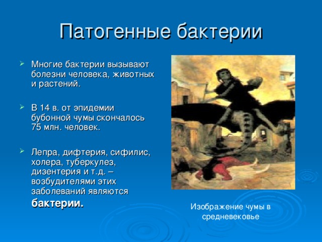 Многие бактерии вызывают болезни человека, животных и растений. В 14 в. от эпидемии бубонной чумы скончалось 75 млн. человек. Лепра, дифтерия, сифилис, холера, туберкулез, дизентерия и т.д. – возбудителями этих  заболеваний являются бактерии.  Изображение чумы в средневековье 