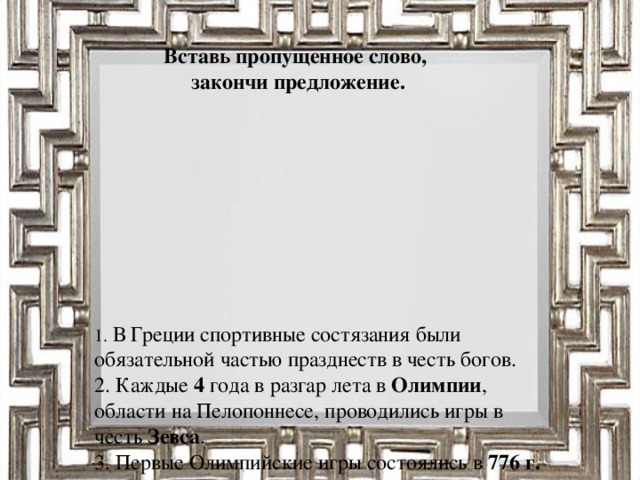 Вставь пропущенное слово, закончи предложение.      1. В Греции спортивные состязания были обязательной частью празднеств в честь богов.  2. Каждые 4 года в разгар лета в Олимпии , области на Пелопоннесе, проводились игры в честь Зевса .  3. Первые Олимпийские игры состоялись в 776 г. до н.э.  4. Игры продолжались 5 дней, а непосредственно соревнования 3 дня.  5. В первый день приносились жертвы богам , происходило торжественное открытие игр.  6. Участниками игр могли быть только мужчины – полноправные граждане полисов .