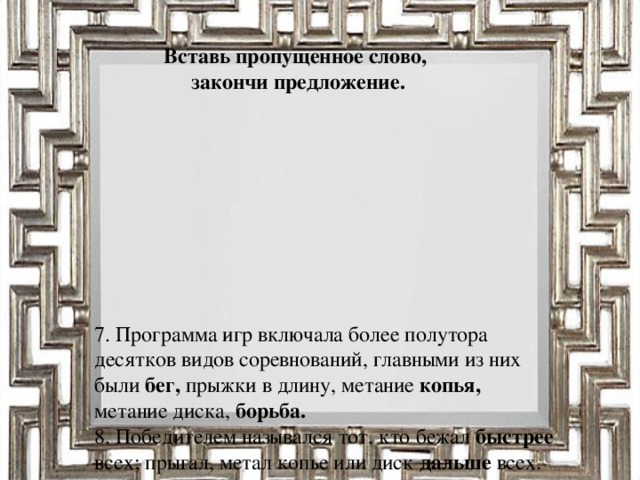 Вставь пропущенное слово, закончи предложение.      7. Программа игр включала более полутора десятков видов соревнований, главными из них были бег, прыжки в длину, метание копья, метание диска, борьба.  8. Победителем назывался тот, кто бежал быстрее всех; прыгал, метал копье или диск дальше всех.  9. Один из победителей Олимпийских игр - Милон из Кротона.  10. Победителей Олимпийских игр награждали оливковым венком, в конных состязаниях - пальмовой ветвью.  11. Спортивные состязания дополнялись выступлениями поэтов и музыкантов .