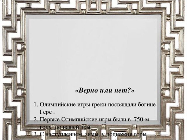 «Верно или нет?»     1. Олимпийские игры греки посвящали богине  Гере .  2. Первые Олимпийские игры были в 750-м  году до нашей эры.  3. С наступлением зимы, у подножия горы  Олимп начинались Олимпийские игры.  4. Эти игры особенно любили женщины,  которые составляли не меньше трети  зрителей, съехавшихся на Олимпийские  игры.