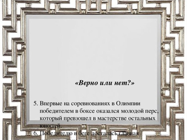 «Верно или нет?»      5. Впервые на соревнованиях в Олимпии  победителем в боксе оказался молодой перс,  который превзошел в мастерстве остальных  юношей.  6. Победителю в беге досталась главная  награда – венок из золотых листьев.  7. Милон Кротонский – один из известнейших  олимпиоников.  8. Пятиборье - это соревнование одного  человека в пяти видах спорта