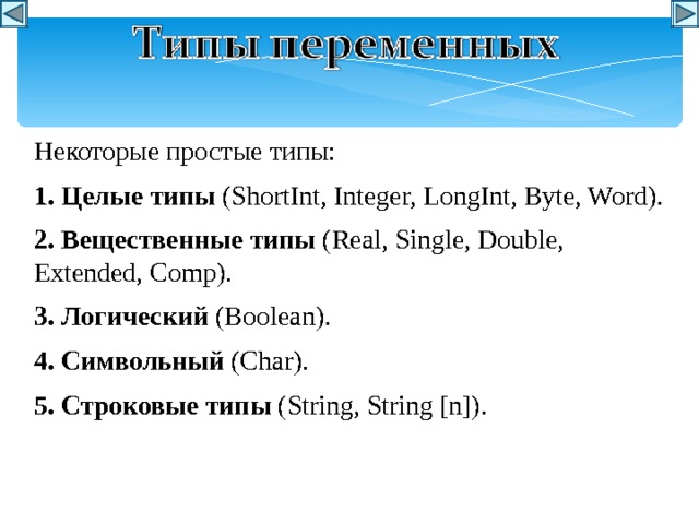 Некоторые простые типы: 1. Целые  типы  (ShortInt, Integer, LongInt, Byte, Word). 2. Вещественные  типы  (Real, Single, Double, Extended, Comp). 3. Логический (Boolean). 4. Символьный (Char). 5. Строковые  типы  (String, String [n]).  