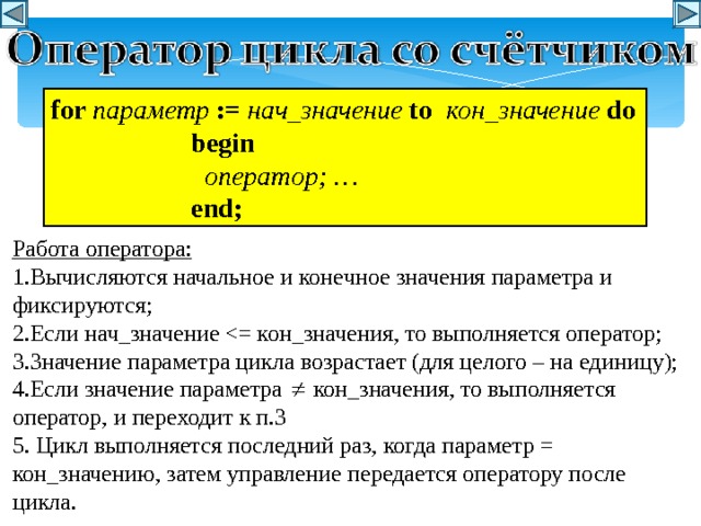 f or  параметр  := нач_значение  t o  кон_значение  d o   begin    оператор ; …   end; Работа оператора: 1.Вычисляются начальное и конечное значения параметра и фиксируются; 2.Если нач_значение 3.Значение параметра цикла возрастает (для целого – на единицу); 4.Если значение параметра  кон_значения, то выполняется оператор, и переходит к п.3 5. Цикл выполняется последний раз, когда параметр = кон_значению, затем управление передается оператору после цикла. 