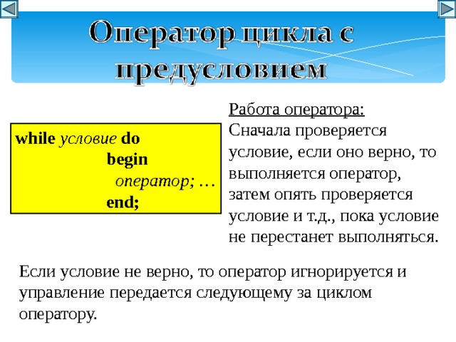 Работа оператора: Сначала проверяется условие, если оно верно, то выполняется оператор, затем опять проверяется условие и т.д., пока условие не перестанет выполняться. w hile условие  do   begin    оператор ; …   end; Если условие не верно, то оператор игнорируется и управление передается следующему за циклом оператору. 