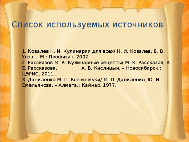 Список используемых источников 1. Ковалев Н. И. Кулинария для всех/ Н. И. Ковалев, В. В. Усов. – М.: Профизат, 2002. 2. Рассказов М. К. Кулинарные рецепты/ М. К. Рассказов, В. Е. Рассказова, А. В. Кислицын. – Новосибирск.: ЦЭРИС, 2011. 3. Даниленко М. П. Все из муки/ М. П. Даниленко, Ю. И. Емельянова. – Алмата.: Кайнар, 1977. 