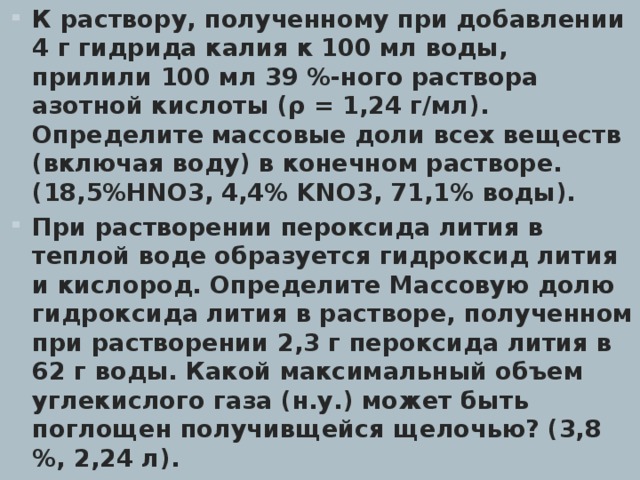 К раствору, полученному при добавлении 4 г гидрида калия к 100 мл воды, прилили 100 мл 39 %-ного раствора азотной кислоты (ρ = 1,24 г/мл). Определите массовые доли всех веществ (включая воду) в конечном растворе. (18,5%HNO3, 4,4% K NO3, 71,1% воды). При растворении пероксида лития в теплой воде образуется гидроксид лития и кислород. Определите Массовую долю гидроксида лития в растворе, полученном при растворении 2,3 г пероксида лития в 62 г воды. Какой максимальный объем углекислого газа (н.у.) может быть поглощен получивщейся щелочью? (3,8 %, 2,24 л).  