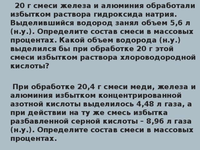  20 г смеси железа и алюминия обработали избытком раствора гидроксида натрия. Выделившийся водород занял объем 5,6 л (н.у.). Определите состав смеси в массовых процентах. Какой объем водорода (н.у.) выделился бы при обработке 20 г этой смеси избытком раствора хлороводородной кислоты?  При обработке 20,4 г смеси меди, железа и алюминия избытком концентрированной азотной кислоты выделилось 4,48 л газа, а при действии на ту же смесь избытка разбавленной серной кислоты – 8,96 л газа (н.у.). Определите состав смеси в массовых процентах.  