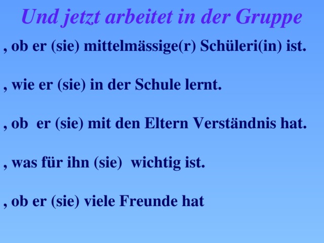 Und jetzt arbeitet in der Gruppe , ob er (sie) mittelm ӓssige(r) Schüleri(in) ist.  , wie er (sie) in der Schule lernt.  , ob er (sie) mit den Eltern Verstӓndnis hat.  , was für ihn (sie) wichtig ist.  , ob er (sie) viele Freunde hat 