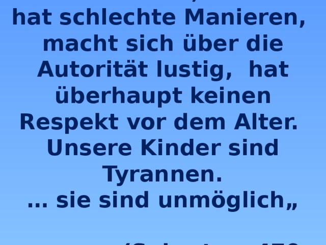 “ Unsere Jugend liebt den Luxus, hat schlechte Manieren, macht sich über die Autorität lustig, hat überhaupt keinen Respekt vor dem Alter. Unsere Kinder sind Tyrannen. … sie sind unmöglich„   (Sokrates, 470-399 v. Chr.) 