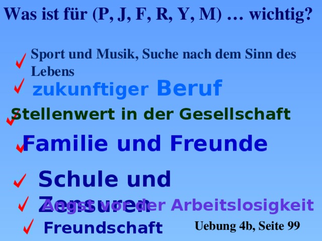 Was ist für (P, J, F, R, Y, M) … wichtig? Sport und Musik, Suche nach dem Sinn des Lebens zukunftiger Beruf Stellenwert in der Gesellschaft Familie und Freunde Schule und Zensuren Angst vor der Arbeitslosigkeit Freundschaft Uebung 4b, Seite 99 
