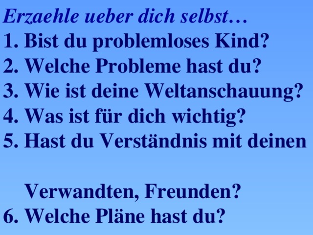 Erzaehle ueber dich selbst… 1. Bist du problemloses Kind? 2. Welche Probleme hast du? 3. Wie ist deine Weltanschauung? 4. Was ist für dich wichtig? 5. Hast du Verst ӓndnis mit deinen  Verwandten, Freunden? 6. Welche Pläne hast du?  