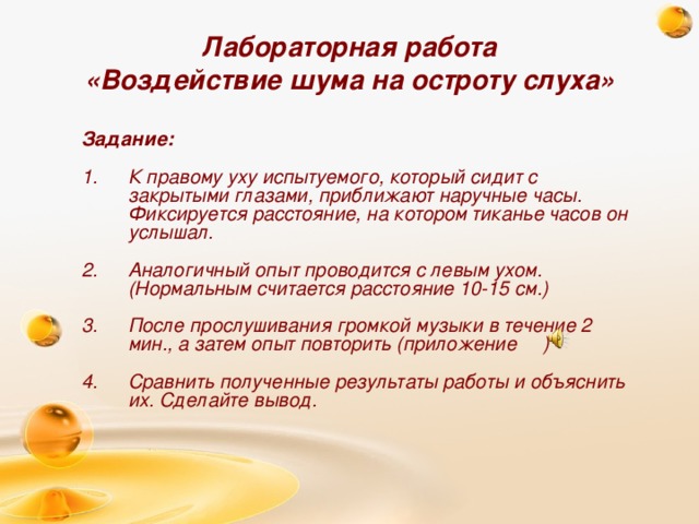 Лабораторная работа  «Воздействие шума на остроту слуха» Задание:  К правому уху испытуемого, который сидит с закрытыми глазами, приближают наручные часы. Фиксируется расстояние, на котором тиканье часов он услышал.  Аналогичный опыт проводится с левым ухом. (Нормальным считается расстояние 10-15 см.)  После прослушивания громкой музыки в течение 2 мин., а затем опыт повторить (приложение )