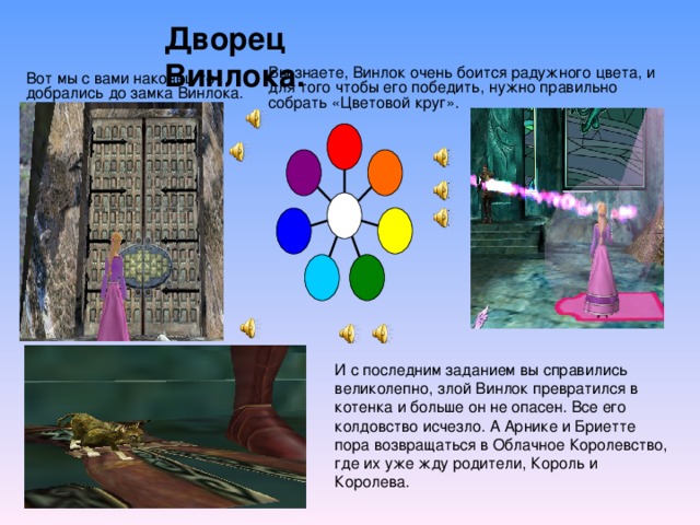 Дворец Винлока. Вы знаете, Винлок очень боится радужного цвета, и для того чтобы его победить, нужно правильно собрать «Цветовой круг». Вот мы с вами наконец-то добрались до замка Винлока. И с последним заданием вы справились великолепно, злой Винлок превратился в котенка и больше он не опасен. Все его колдовство исчезло. А Арнике и Бриетте пора возвращаться в Облачное Королевство, где их уже жду родители, Король и Королева. 