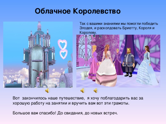 Облачное Королевство Так с вашими знаниями мы помогли победить Злодея, и расколдовать Бриетту, Короля и Королеву. Вот закончилось наше путешествие, я хочу поблагодарить вас за хорошую работу на занятии и вручить вам вот эти грамоты. Большое вам спасибо! До свидания, до новых встреч. 