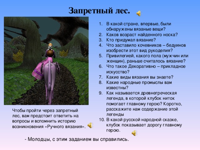 Запретный лес. В какой стране, впервые, были обнаружены вязаные вещи? Каков возраст найденного носка? Кто придумал вязание? Что заставило кочевников – бедуинов изобрести этот вид рукоделия? Привилегией, какого пола (мужчин или женщин), раньше считалось вязание? Что такое Декоративно – прикладное искусство? Какие виды вязания вы знаете? Какие народные промыслы вам известны? Как называется древнегреческая легенда, в которой клубок ниток помогает главному герою? Коротко, расскажите нам содержание этой легенды В какой русской народной сказке, клубок показывает дорогу главному герою. Чтобы пройти через запретный лес, вам предстоит ответить на вопросы и вспомнить историю возникновения «Ручного вязания». - Молодцы, с этим заданием вы справились. 