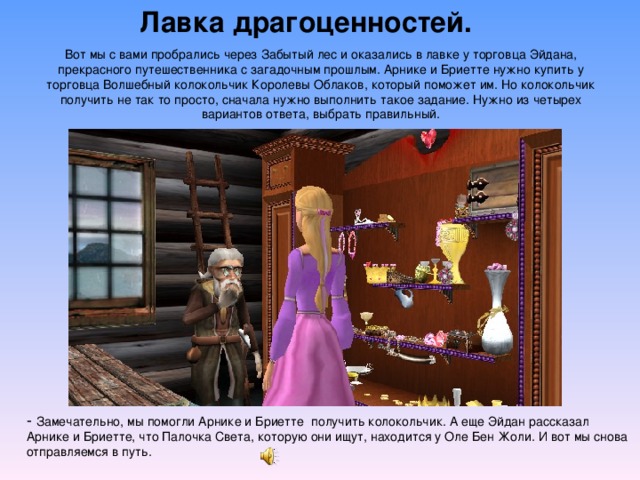 Лавка драгоценностей. Вот мы с вами пробрались через Забытый лес и оказались в лавке у торговца Эйдана, прекрасного путешественника с загадочным прошлым. Арнике и Бриетте нужно купить у торговца Волшебный колокольчик Королевы Облаков, который поможет им. Но колокольчик получить не так то просто, сначала нужно выполнить такое задание. Нужно из четырех вариантов ответа, выбрать правильный. - Замечательно, мы помогли Арнике и Бриетте получить колокольчик. А еще Эйдан рассказал Арнике и Бриетте, что Палочка Света, которую они ищут, находится у Оле Бен Жоли. И вот мы снова отправляемся в путь. 