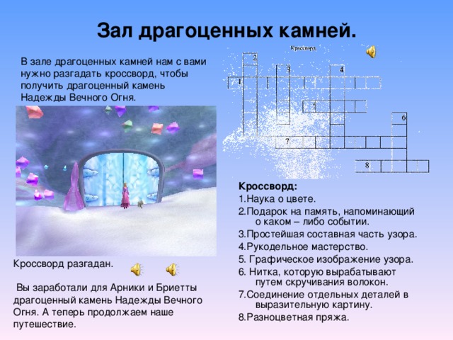 Зал драгоценных камней. В зале драгоценных камней нам с вами нужно разгадать кроссворд, чтобы получить драгоценный камень Надежды Вечного Огня. Кроссворд:  1.Наука о цвете. 2.Подарок на память, напоминающий о каком – либо событии. 3.Простейшая составная часть узора. 4.Рукодельное мастерство. 5. Графическое изображение узора. 6. Нитка, которую вырабатывают путем скручивания волокон. 7.Соединение отдельных деталей в выразительную картину. 8.Разноцветная пряжа. Кроссворд разгадан.  Вы заработали для  Арники и Бриетты драгоценный камень Надежды Вечного Огня. А теперь продолжаем наше путешествие. 