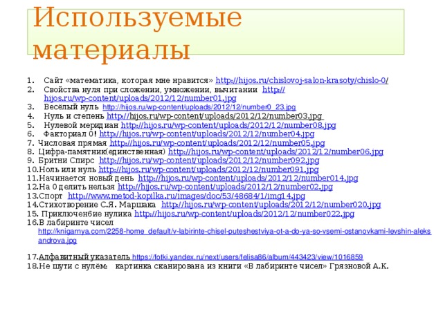 Используемые материалы Сайт «математика, которая мне нравится» http://hijos.ru/chislovoj-salon-krasoty/chislo-0 /  Свойства нуля при сложении, умножении, вычитании http:// hijos.ru/wp-content/uploads/2012/12/number01.jpg Весёлый нуль http://hijos.ru/wp-content/uploads/2012/12/number0_23.jpg  Нуль и степень http:// hijos.ru/wp-content/uploads/2012/12/number03.jpg  Нулевой меридиан http://hijos.ru/wp-content/uploads/2012/12/number08.jpg  Факториал 0! http://hijos.ru/wp-content/uploads/2012/12/number04.jpg  Числовая прямая http:// hijos.ru/wp-content/uploads/2012/12/number05.jpg Цифра-памятник(единственная) http://hijos.ru/wp-content/uploads/2012/12/number06.jpg  Бритни Спирс http://hijos.ru/wp-content/uploads/2012/12/number092.jpg  Ноль или нуль http://hijos.ru/wp-content/uploads/2012/12/number091.jpg  Начинается новый день http://hijos.ru/wp-content/uploads/2012/12/number014.jpg  На 0 делить нельзя http://hijos.ru/wp-content/uploads/2012/12/number02.jpg  Спорт http://www.metod-kopilka.ru/images/doc/53/48684/1/img14.jpg  Стихотворение С.Я. Маршака http://hijos.ru/wp-content/uploads/2012/12/number020.jpg   Приключен6ие нулика http://hijos.ru/wp-content/uploads/2012/12/number022.jpg  В лабиринте чисел http://knigarnya.com/2258-home_default/v-labirinte-chisel-puteshestviya-ot-a-do-ya-so-vsemi-ostanovkami-levshin-aleksandrova.jpg  Алфавитный указатель https://fotki.yandex.ru/next/users/felisa86/album/443423/view/1016859  Не шути с нулём: картинка сканирована из книги «В лабиринте чисел» Грязновой А.К. 