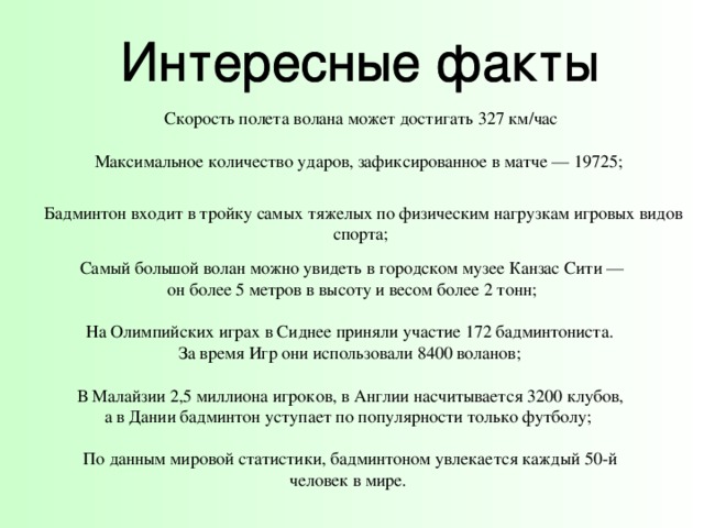 Скорость полета волана может достигать 327 км/час Максимальное количество ударов, зафиксированное в матче — 19725; Бадминтон входит в тройку самых тяжелых по физическим нагрузкам игровых видов спорта; Самый большой волан можно увидеть в городском музее Канзас Cити —  он более 5 метров в высоту и весом более 2 тонн; На Олимпийских играх в Сиднее приняли участие 172 бадминтониста. За время Игр они использовали 8400 воланов; В Малайзии 2,5 миллиона игроков, в Англии насчитывается 3200 клубов, а в Дании бадминтон уступает по популярности только футболу; По данным мировой статистики, бадминтоном увлекается каждый 50-й человек в мире. 