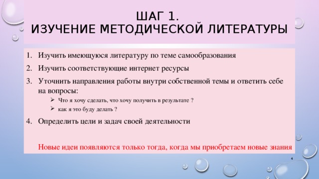 Шаг 1.  Изучение методической литературы Изучить имеющуюся литературу по теме самообразования Изучить соответствующие интернет ресурсы Уточнить направления работы внутри собственной темы и ответить себе на вопросы:  Что я хочу сделать, что хочу получить в результате ?  как я это буду делать ?  Что я хочу сделать, что хочу получить в результате ?  как я это буду делать ? Определить цели и задач своей деятельности Новые идеи появляются только тогда, когда мы приобретаем новые знания 3 3 