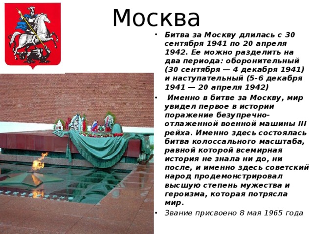 Москва Битва за Москву длилась с 30 сентября 1941 по 20 апреля 1942. Ее можно разделить на два периода: оборонительный (30 сентября — 4 декабря 1941) и наступательный (5-6 декабря 1941 — 20 апреля 1942)  Именно в битве за Москву, мир увидел первое в истории поражение безупречно-отлаженной военной машины III рейха. Именно здесь состоялась битва колоссального масштаба, равной которой всемирная история не знала ни до, ни после, и именно здесь советский народ продемонстрировал высшую степень мужества и героизма, которая потрясла мир. Звание присвоено 8 мая 1965 года 