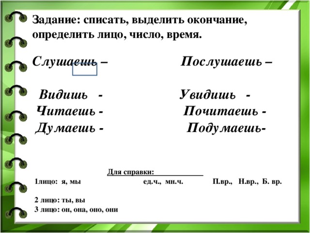 Задание: списать, выделить окончание, определить лицо, число, время. Слушаешь – Послушаешь –  Видишь - Увидишь -  Читаешь - Почитаешь -  Думаешь - Подумаешь-  Для справки: 1лицо: я, мы ед.ч., мн.ч. П.вр., Н.вр., Б. вр. 2 лицо: ты, вы 3 лицо: он, она, оно, они