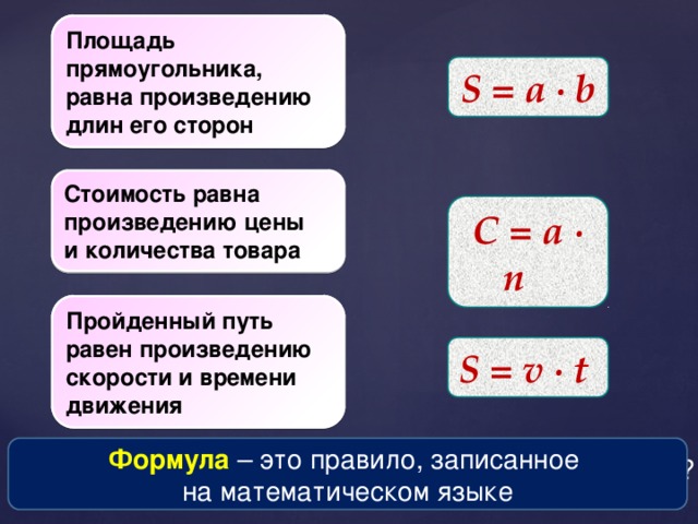 Площадь прямоугольника, равна произведению длин его сторон Как найти площадь прямоугольника, если известны его стороны? S = a ∙ b Стоимость равна произведению цены и количества товара Как найти стоимость товара, зная его цену и количество? С = a  ∙ n Как найти пройденный путь, если известны время и скорость движения? Пройденный путь равен произведению скорости и времени движения S = v ∙ t  Формула  – это правило, записанное на математическом языке Как записать эти правила на математическом языке?  