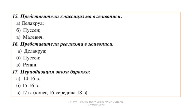 15. Представители классицизма в живописи .  а) Делакруа;  б) Пуссен;  в) Малевич. 16. Представители реализма в живописи.  а) Делакруа;  б) Пуссен;  в) Репин. 17. Периодизация эпохи барокко:  а) 14-16 в.  б) 15-16 в.  в) 17 в. (конец 16-середина 18 в). Лунгул Татьяна Васильевна МКОУ СОШ №1 с.Некрасовка 