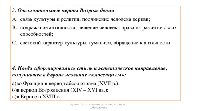 3. Отличительные черты Возрождения: связь культуры и религии, подчинение человека церкви; подражание античности, лишение человека права на развитие своих способностей; светский характер культуры, гуманизм, обращение к античности. 4. Когда сформировались стиль и эстетическое направление, получившее в Европе название «классицизм»: а)во Франции в период абсолютизма (XVII в.);   б)в период Возрождения (XIV – XVI вв.);   в)в Европе в XVIII в Лунгул Татьяна Васильевна МКОУ СОШ №1 с.Некрасовка 