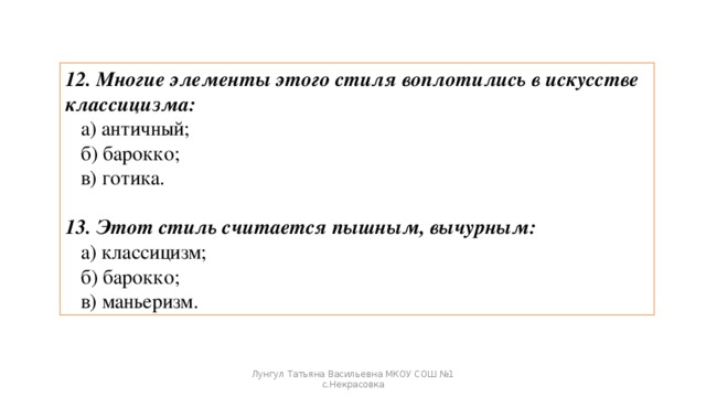 12. Многие элементы этого стиля воплотились в искусстве классицизма:  а) античный;  б) барокко;  в) готика. 13. Этот стиль считается пышным, вычурным:  а) классицизм;  б) барокко;  в) маньеризм. Лунгул Татьяна Васильевна МКОУ СОШ №1 с.Некрасовка 