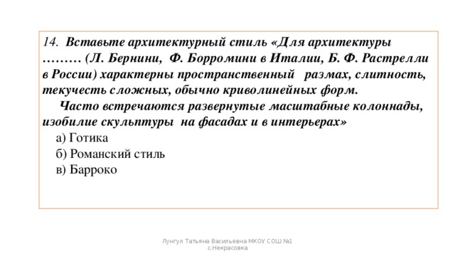 14. Вставьте архитектурный стиль «Для архитектуры ……… (Л. Бернини, Ф. Борромини в Италии, Б. Ф. Растрелли в России) характерны пространственный размах, слитность, текучесть сложных, обычно криволинейных форм.  Часто встречаются развернутые масштабные колоннады, изобилие скульптуры на фасадах и в интерьерах»  а) Готика  б) Романский стиль  в) Барроко Лунгул Татьяна Васильевна МКОУ СОШ №1 с.Некрасовка 