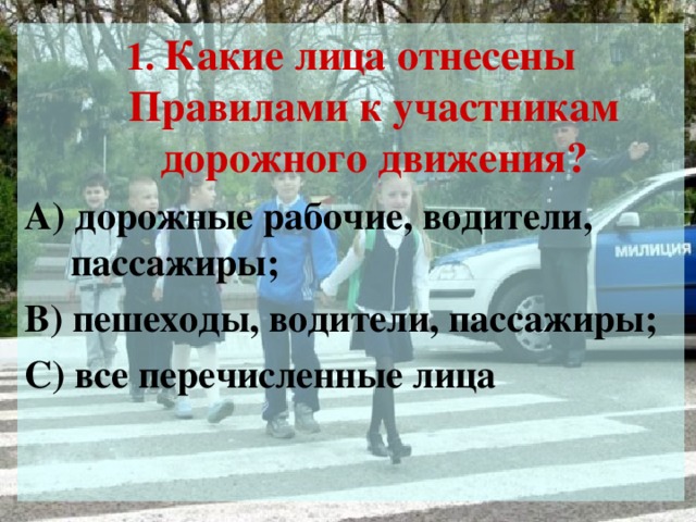 1. Какие лица отнесены Правилами к участникам дорожного движения? А) дорожные рабочие, водители, пассажиры; В) пешеходы, водители, пассажиры; С) все перечисленные лица