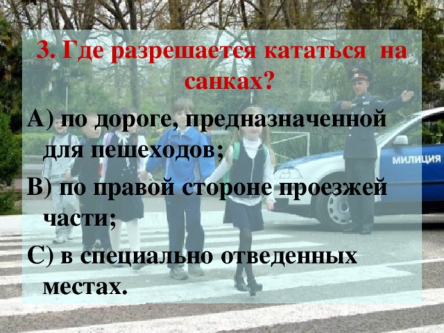 3. Где разрешается кататься на санках? А) по дороге, предназначенной для пешеходов; В) по правой стороне проезжей части; С) в специально отведенных местах.
